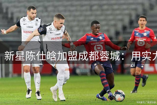 新星陈仕晗加盟成都蓉城：用实力为球队注入青春活力